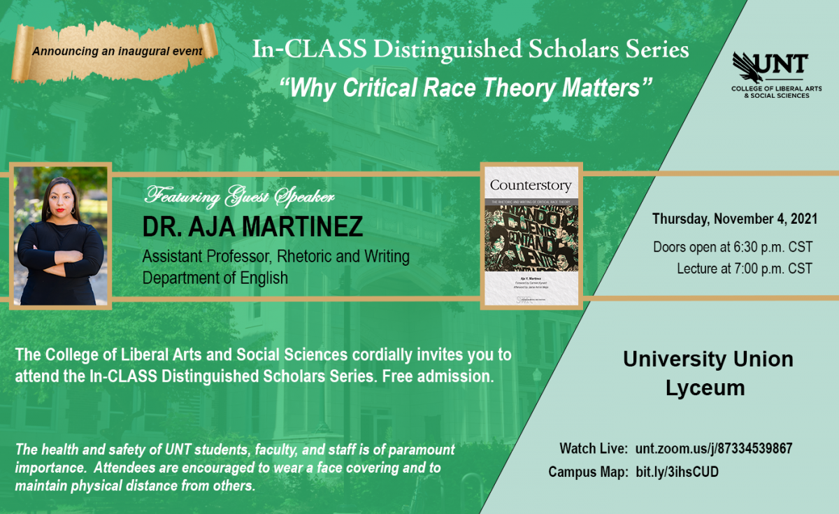 In-CLASS Distinguished Scholars Series "Why Critical Race Theory Matters" featuring guest speaker Dr. Aja Martinez, Assistant Professor Rhetoric and Writing in Department of English. Thursday, November 4, 2021. Free admission. Doors open at 6:30pm CST. Lecture at 7:00pm CST. University Union Lyceum. Watch live at unt.zoom.us/87334539867
