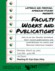 Latina/o and Mexican-American Studies Presents: Faculty Works and Publications. Join us as our faculty introduce their recent publications and contributions to Latinx and Mexican-American studies! Monday, March 15, 2021, 7 - 9 p.m. via Zoom. Meeting ID 830 6790 7809. Contact us at LMAS@unt.edu